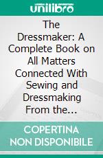 The Dressmaker: A Complete Book on All Matters Connected With Sewing and Dressmaking From the Simplest Stitches to the Cutting, Making, Altering, Mending and Caring for the Clothes. E-book. Formato PDF ebook