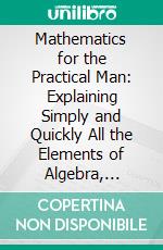 Mathematics for the Practical Man: Explaining Simply and Quickly All the Elements of Algebra, Geometry, Trigonometry, Logarithms, Coordinate Geometry, Calculus. E-book. Formato PDF ebook di George Howe