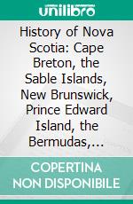 History of Nova Scotia: Cape Breton, the Sable Islands, New Brunswick, Prince Edward Island, the Bermudas, Newfoundland, &C. &C. E-book. Formato PDF ebook
