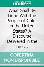 What Shall Be Done With the People of Color in the United States? A Discourse Delivered in the First Presbyterian Church of Penn Yan, New York, November 2d, 1862. E-book. Formato PDF ebook di Frederick Starr