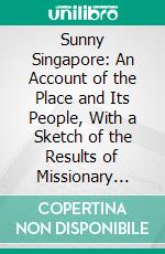 Sunny Singapore: An Account of the Place and Its People, With a Sketch of the Results of Missionary Work. E-book. Formato PDF ebook