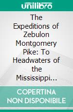 The Expeditions of Zebulon Montgomery Pike: To Headwaters of the Mississippi River, Through Louisiana Territory, and in New Spain, During the Years 1805-6-7. E-book. Formato PDF ebook di Elliott Coues