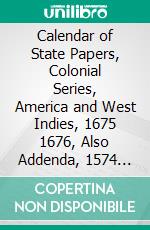 Calendar of State Papers, Colonial Series, America and West Indies, 1675 1676, Also Addenda, 1574 1674: Preserved in the Public Record Office. E-book. Formato PDF ebook