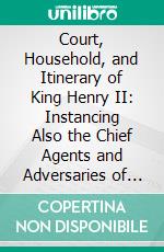 Court, Household, and Itinerary of King Henry II: Instancing Also the Chief Agents and Adversaries of the King in His Government, Diplomacy, and Strategy. E-book. Formato PDF ebook