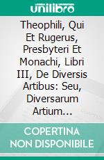 Theophili, Qui Et Rugerus, Presbyteri Et Monachi, Libri III, De Diversis Artibus: Seu, Diversarum Artium Schedula. E-book. Formato PDF ebook