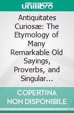 Antiquitates Curiosæ: The Etymology of Many Remarkable Old Sayings, Proverbs, and Singular Customs. E-book. Formato PDF ebook