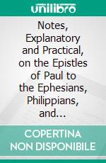 Notes, Explanatory and Practical, on the Epistles of Paul to the Ephesians, Philippians, and Colossians. E-book. Formato PDF ebook