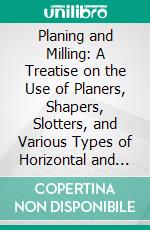 Planing and Milling: A Treatise on the Use of Planers, Shapers, Slotters, and Various Types of Horizontal and Vertical Milling Machines and Their Attachments. E-book. Formato PDF ebook