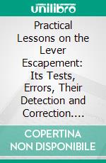 Practical Lessons on the Lever Escapement: Its Tests, Errors, Their Detection and Correction. E-book. Formato PDF ebook