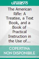 The American Rifle: A Treatise, a Text Book, and a Book of Practical Instruction in the Use of the Rifle. E-book. Formato PDF ebook di Townsend Whelen