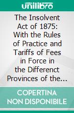 The Insolvent Act of 1875: With the Rules of Practice and Tariffs of Fees in Force in the Differenct Provinces of the Dominion. E-book. Formato PDF ebook