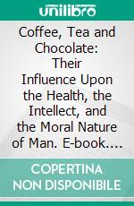 Coffee, Tea and Chocolate: Their Influence Upon the Health, the Intellect, and the Moral Nature of Man. E-book. Formato PDF ebook