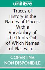 Traces of History in the Names of Places: With a Vocabulary of the Roots Out of Which Names of Places in England and Wales Are Formed. E-book. Formato PDF ebook