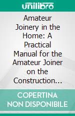 Amateur Joinery in the Home: A Practical Manual for the Amateur Joiner on the Construction of Articles of Domestic Furniture. E-book. Formato PDF ebook di George Ashdown Audsley