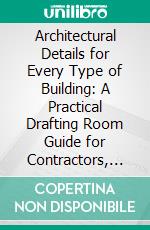 Architectural Details for Every Type of Building: A Practical Drafting Room Guide for Contractors, Builders, Lumber Dealers, Millmen, Draftsmen, and Architects. E-book. Formato PDF ebook di William A. Radford