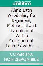 Ahn's Latin Vocabulary for Beginners, Methodical and Etymological: With a Collection of Latin Proverbs and Quotations. E-book. Formato PDF ebook