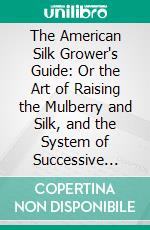 The American Silk Grower's Guide: Or the Art of Raising the Mulberry and Silk, and the System of Successive Crops in Each Season. E-book. Formato PDF ebook