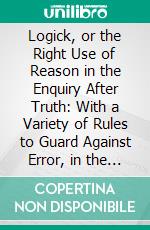 Logick, or the Right Use of Reason in the Enquiry After Truth: With a Variety of Rules to Guard Against Error, in the Affairs of Religion and Human Life, as Well as in the Sciences. E-book. Formato PDF