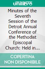 Minutes of the Seventh Session of the Detroit Annual Conference of the Methodist Episcopal Church: Held in the City of Ann Arbor, September 24-29, 1862. E-book. Formato PDF ebook di Methodist Episcopal Church