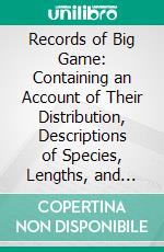 Records of Big Game: Containing an Account of Their Distribution, Descriptions of Species, Lengths, and Weights; Measurements of Horns and Field Notes. E-book. Formato PDF ebook