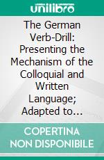 The German Verb-Drill: Presenting the Mechanism of the Colloquial and Written Language; Adapted to Schools or Home Instruction. E-book. Formato PDF ebook