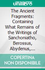 The Ancient Fragments: Containing What Remains of the Writings of Sanchoniatho, Berossus, Abydenus, Megasthenes, and Manetho. E-book. Formato PDF