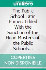 The Public School Latin Primer: Edited With the Sanction of the Head Masters of the Public Schools Included in Her Majesty's Commission. E-book. Formato PDF