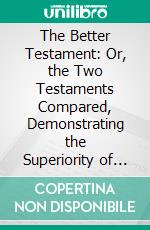 The Better Testament: Or, the Two Testaments Compared, Demonstrating the Superiority of the Gospel Over Moses' Law According to the Epistles of Paul, Especially That Addressed to the Hebrews. E-book. Formato PDF ebook