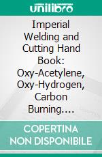 Imperial Welding and Cutting Hand Book: Oxy-Acetylene, Oxy-Hydrogen, Carbon Burning. E-book. Formato PDF ebook di Imperial Brass Manufacturing Company