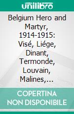 Belgium Hero and Martyr, 1914-1915: Visé, Liége, Dinant, Termonde, Louvain, Malines, Nieuport, Ypres, Dixmude, Furnes, Etc., Etc. E-book. Formato PDF ebook