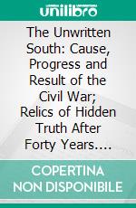 The Unwritten South: Cause, Progress and Result of the Civil War; Relics of Hidden Truth After Forty Years. E-book. Formato PDF ebook
