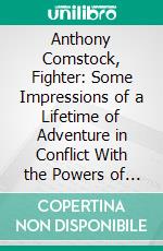 Anthony Comstock, Fighter: Some Impressions of a Lifetime of Adventure in Conflict With the Powers of Evil. E-book. Formato PDF ebook