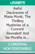 Awful Disclosures of Maria Monk; The Thrilling Mysteries of a Convent Revealed! And Six Months in a Convent. E-book. Formato PDF ebook