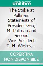 The Strike at Pullman: Statements of President Geo; M. Pullman and Second Vice-President T. H. Wickes, Before the U. S. Strike Commision. E-book. Formato PDF ebook di George Mortimer Pullman