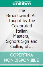 The Broadsword: As Taught by the Celebrated Italian Masters, Signors Sign and Ciullini, of Florence. E-book. Formato PDF ebook