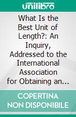 What Is the Best Unit of Length?: An Inquiry, Addressed to the International Association for Obtaining an Uniform Decimal System of Measures, Weights, and Coins. E-book. Formato PDF ebook