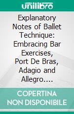 Explanatory Notes of Ballet Technique: Embracing Bar Exercises, Port De Bras, Adagio and Allegro. E-book. Formato PDF