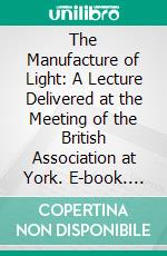 The Manufacture of Light: A Lecture Delivered at the Meeting of the British Association at York. E-book. Formato PDF ebook di Silvanus Phillips Thompson