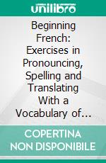 Beginning French: Exercises in Pronouncing, Spelling and Translating With a Vocabulary of Familiar Words and a Collection of Easy Phrases and Dialogues, in French and English. E-book. Formato PDF ebook