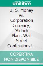 U. S. Money Vs. Corporation Currency, "Aldrich Plan": Wall Street Confessions! Greek Bank Combine. E-book. Formato PDF