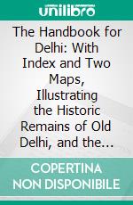 The Handbook for Delhi: With Index and Two Maps, Illustrating the Historic Remains of Old Delhi, and the Position of the British Army Before the Assault in 1857, &C. &C. E-book. Formato PDF