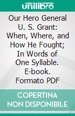 Our Hero General U. S. Grant: When, Where, and How He Fought; In Words of One Syllable. E-book. Formato PDF