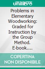 Problems in Elementary Woodworking: Graded for Instruction by the Group Method. E-book. Formato PDF