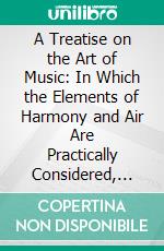 A Treatise on the Art of Music: In Which the Elements of Harmony and Air Are Practically Considered, and Illustrated by an Hundred and Fifty Examples in Notes. E-book. Formato PDF ebook