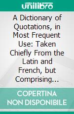 A Dictionary of Quotations, in Most Frequent Use: Taken Chiefly From the Latin and French, but Comprising Many From the Greek, Spanish, and Italian Languages, Translated Into English. E-book. Formato PDF ebook