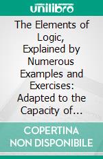 The Elements of Logic, Explained by Numerous Examples and Exercises: Adapted to the Capacity of Younger Students, and Designed for Academies and the Higher Classes of Common Schools. E-book. Formato PDF ebook di Charles Kittredge True