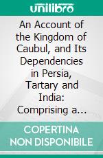 An Account of the Kingdom of Caubul, and Its Dependencies in Persia, Tartary and India: Comprising a View of the Afghaun Nation and a History of the Dooraunee Monarchy. E-book. Formato PDF