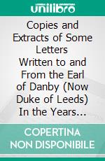 Copies and Extracts of Some Letters Written to and From the Earl of Danby (Now Duke of Leeds) In the Years 1676, 1677, and 1678: With Particular Remarks Upon Them. E-book. Formato PDF ebook