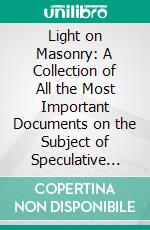 Light on Masonry: A Collection of All the Most Important Documents on the Subject of Speculative Free Masonry. E-book. Formato PDF ebook