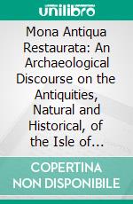 Mona Antiqua Restaurata: An Archaeological Discourse on the Antiquities, Natural and Historical, of the Isle of Anglesey, the Ancient Seat of the British Druids, in Two Essays. E-book. Formato PDF ebook di Henry Rowlands